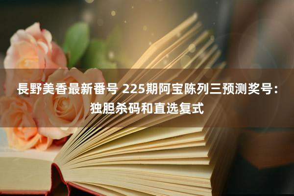 長野美香最新番号 225期阿宝陈列三预测奖号：独胆杀码和直选复式