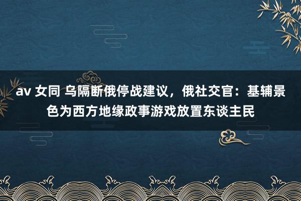 av 女同 乌隔断俄停战建议，俄社交官：基辅景色为西方地缘政事游戏放置东谈主民