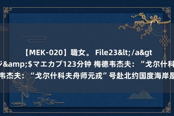 【MEK-020】職女。 File23</a>2011-05-20プレステージ&$マエカブ123分钟 梅德韦杰夫：“戈尔什科夫舟师元戎”号赴北约国度海岸是“新年礼物”