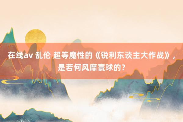 在线av 乱伦 超等魔性的《锐利东谈主大作战》，是若何风靡寰球的？