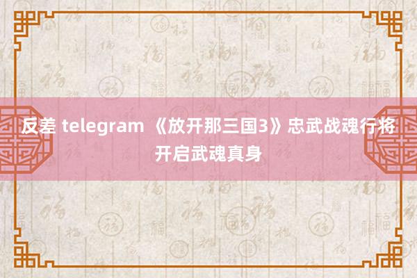 反差 telegram 《放开那三国3》忠武战魂行将开启武魂真身