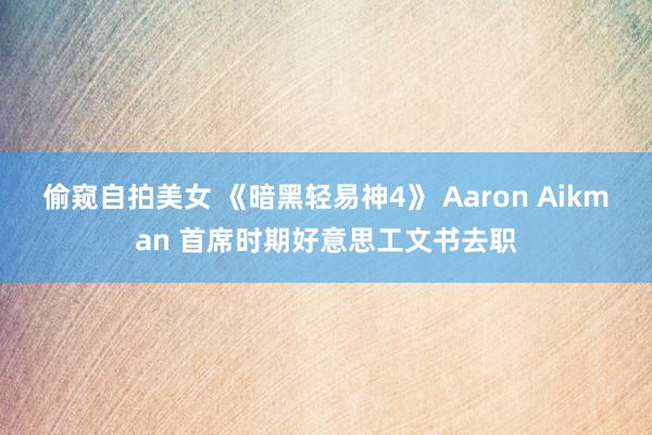 偷窥自拍美女 《暗黑轻易神4》 Aaron Aikman 首席时期好意思工文书去职