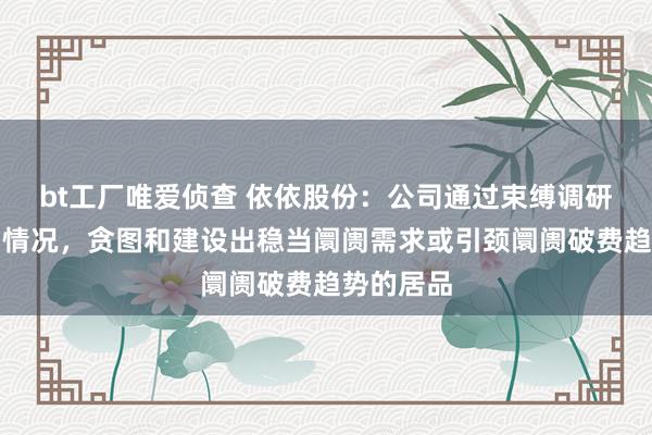 bt工厂唯爱侦查 依依股份：公司通过束缚调研宠物阛阓情况，贪图和建设出稳当阛阓需求或引颈阛阓破费趋势的居品