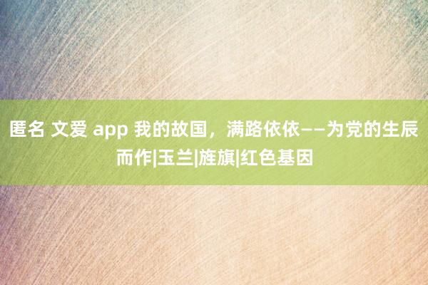 匿名 文爱 app 我的故国，满路依依——为党的生辰而作|玉兰|旌旗|红色基因