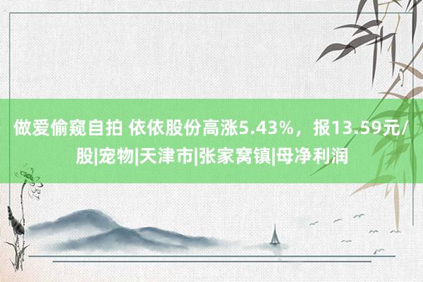 做爱偷窥自拍 依依股份高涨5.43%，报13.59元/股|宠物|天津市|张家窝镇|母净利润