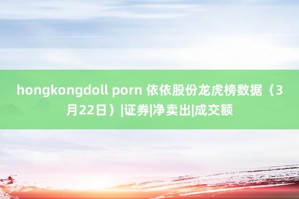 hongkongdoll porn 依依股份龙虎榜数据（3月22日）|证券|净卖出|成交额