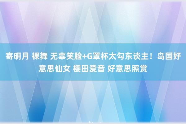 寄明月 裸舞 无辜笑脸+G罩杯太勾东谈主！岛国好意思仙女 樱田爱音 好意思照赏