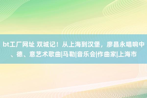 bt工厂网址 双城记！从上海到汉堡，廖昌永唱响中、德、意艺术歌曲|马勒|音乐会|作曲家|上海市