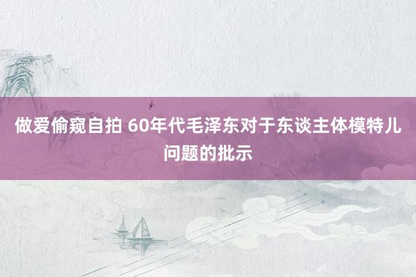 做爱偷窥自拍 60年代毛泽东对于东谈主体模特儿问题的批示