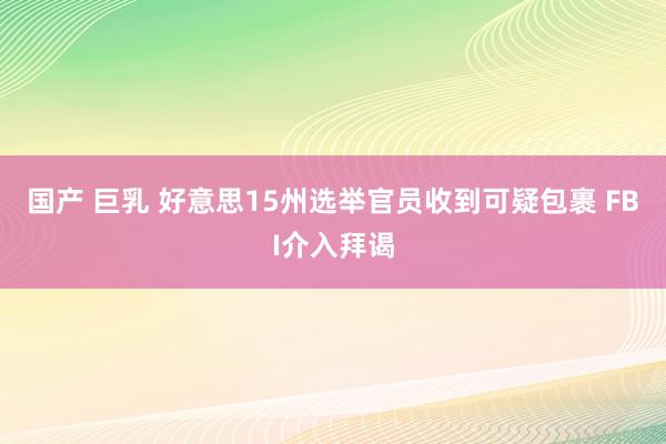 国产 巨乳 好意思15州选举官员收到可疑包裹 FBI介入拜谒