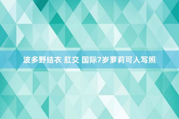 波多野结衣 肛交 国际7岁萝莉可人写照