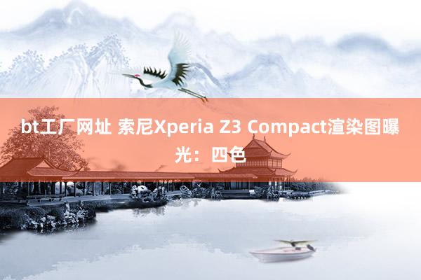 bt工厂网址 索尼Xperia Z3 Compact渲染图曝光：四色