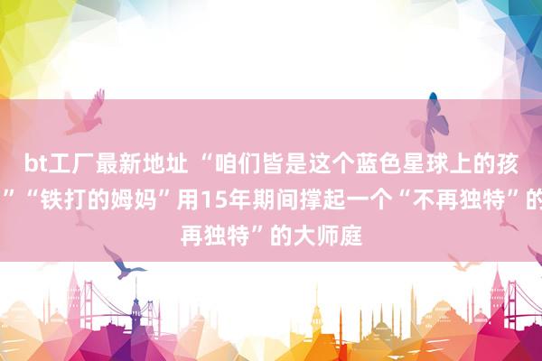 bt工厂最新地址 “咱们皆是这个蓝色星球上的孩子……”“铁打的姆妈”用15年期间撑起一个“不再独特”的大师庭