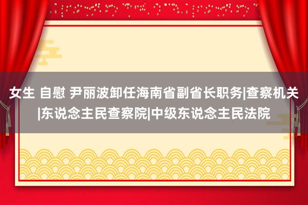 女生 自慰 尹丽波卸任海南省副省长职务|查察机关|东说念主民查察院|中级东说念主民法院