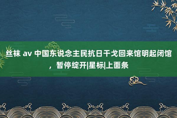 丝袜 av 中国东说念主民抗日干戈回来馆明起闭馆，暂停绽开|星标|上面条