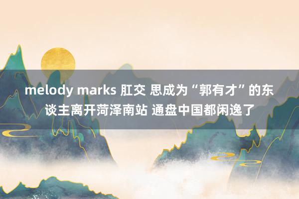 melody marks 肛交 思成为“郭有才”的东谈主离开菏泽南站 通盘中国都闲逸了