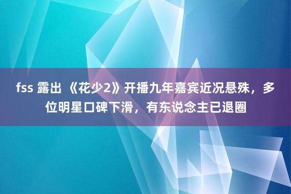 fss 露出 《花少2》开播九年嘉宾近况悬殊，多位明星口碑下滑，有东说念主已退圈