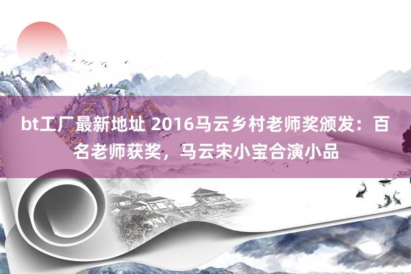 bt工厂最新地址 2016马云乡村老师奖颁发：百名老师获奖，马云宋小宝合演小品